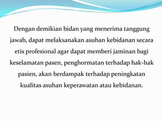 Dengan demikian bidan yang menerima tanggung
jawab, dapat melaksanakan asuhan kebidanan secara
 etis profesional agar dapat memberi jaminan bagi
keselamatan pasen, penghormatan terhadap hak-hak
  pasien, akan berdampak terhadap peningkatan
   kualitas asuhan keperawatan atau kebidanan.
 