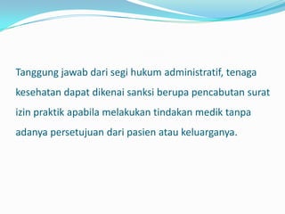 Tanggung jawab dari segi hukum administratif, tenaga
kesehatan dapat dikenai sanksi berupa pencabutan surat
izin praktik apabila melakukan tindakan medik tanpa
adanya persetujuan dari pasien atau keluarganya.
 