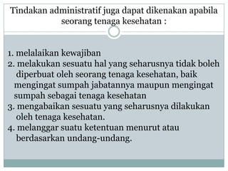 Tindakan administratif juga dapat dikenakan apabila
           seorang tenaga kesehatan :


1. melalaikan kewajiban
2. melakukan sesuatu hal yang seharusnya tidak boleh
   diperbuat oleh seorang tenaga kesehatan, baik
  mengingat sumpah jabatannya maupun mengingat
  sumpah sebagai tenaga kesehatan
3. mengabaikan sesuatu yang seharusnya dilakukan
   oleh tenaga kesehatan.
4. melanggar suatu ketentuan menurut atau
   berdasarkan undang-undang.
 