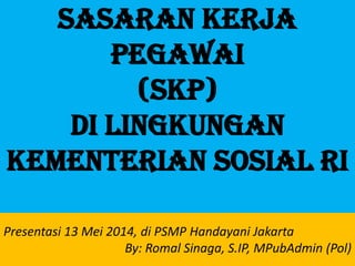 Sasaran Kerja
Pegawai
(SKP)
di lingkungan
kementerian sosial ri
Presentasi 13 Mei 2014, di PSMP Handayani Jakarta
By: Romal Sinaga, S.IP, MPubAdmin (Pol)
 