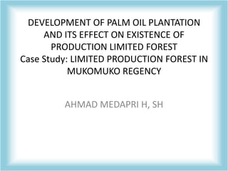 DEVELOPMENT OF PALM OIL PLANTATION
     AND ITS EFFECT ON EXISTENCE OF
       PRODUCTION LIMITED FOREST
Case Study: LIMITED PRODUCTION FOREST IN
           MUKOMUKO REGENCY


         AHMAD MEDAPRI H, SH
 