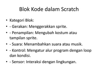 Blok Kode dalam Scratch
• Kategori Blok:
• - Gerakan: Menggerakkan sprite.
• - Penampilan: Mengubah kostum atau
tampilan sprite.
• - Suara: Menambahkan suara atau musik.
• - Kontrol: Mengatur alur program dengan loop
dan kondisi.
• - Sensor: Interaksi dengan lingkungan.
 
