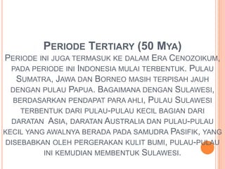 PERIODE TERTIARY (50 MYA) 
PERIODE INI JUGA TERMASUK KE DALAM ERA CENOZOIKUM, 
PADA PERIODE INI INDONESIA MULAI TERBENTUK. PULAU 
SUMATRA, JAWA DAN BORNEO MASIH TERPISAH JAUH 
DENGAN PULAU PAPUA. BAGAIMANA DENGAN SULAWESI, 
BERDASARKAN PENDAPAT PARA AHLI, PULAU SULAWESI 
TERBENTUK DARI PULAU-PULAU KECIL BAGIAN DARI 
DARATAN ASIA, DARATAN AUSTRALIA DAN PULAU-PULAU 
KECIL YANG AWALNYA BERADA PADA SAMUDRA PASIFIK, YANG 
DISEBABKAN OLEH PERGERAKAN KULIT BUMI, PULAU-PULAU 
INI KEMUDIAN MEMBENTUK SULAWESI. 
 