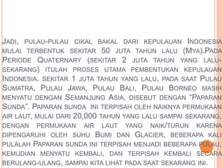 JADI, PULAU-PULAU CIKAL BAKAL DARI KEPULAUAN INDONESIA 
MULAI TERBENTUK SEKITAR 50 JUTA TAHUN LALU (MYA).PADA 
PERIODE QUATERNARY (SEKITAR 2 JUTA TAHUN YANG LALU-SEKARANG) 
ITULAH PROSES UTAMA PEMBENTUKAN KEPULAUAN 
INDONESIA. SEKITAR 1 JUTA TAHUN YANG LALU, PADA SAAT PULAU 
SUMATRA, PULAU JAWA, PULAU BALI, PULAU BORNEO MASIH 
MENYATU DENGAN SEMANJUNG ASIA, DISEBUT DENGAN “PAPARAN 
SUNDA”. PAPARAN SUNDA INI TERPISAH OLEH NAIKNYA PERMUKAAN 
AIR LAUT, MULAI DARI 20,000 TAHUN YANG LALU SAMPAI SEKARANG, 
DENGAN PERMUKAAN AIR LAUT YANG NAIK/TURUN KARENA 
DIPENGARUHI OLEH SUHU BUMI DAN GLACIER, BEBERAPA KALI 
PULALAH PAPARAN SUNDA INI TERPISAH MENJADI BEBERAPA PULAU, 
KEMUDIAN MENYATU KEMBALI, DAN TERPISAH KEMBALI SECARA 
BERULANG-ULANG, SAMPAI KITA LIHAT PADA SAAT SEKARANG INI. 
 