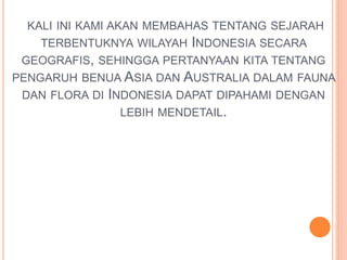 KALI INI KAMI AKAN MEMBAHAS TENTANG SEJARAH 
TERBENTUKNYA WILAYAH INDONESIA SECARA 
GEOGRAFIS, SEHINGGA PERTANYAAN KITA TENTANG 
PENGARUH BENUA ASIA DAN AUSTRALIA DALAM FAUNA 
DAN FLORA DI INDONESIA DAPAT DIPAHAMI DENGAN 
LEBIH MENDETAIL. 
 