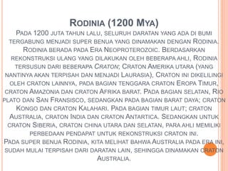 RODINIA (1200 MYA) 
PADA 1200 JUTA TAHUN LALU, SELURUH DARATAN YANG ADA DI BUMI 
TERGABUNG MENJADI SUPER BENUA YANG DINAMAKAN DENGAN RODINIA. 
RODINIA BERADA PADA ERA NEOPROTEROZOIC. BERDASARKAN 
REKONSTRUKSI ULANG YANG DILAKUKAN OLEH BEBERAPA AHLI, RODINIA 
TERSUSUN DARI BEBERAPA CRATON; CRATON AMERIKA UTARA (YANG 
NANTINYA AKAN TERPISAH DAN MENJADI LAURASIA), CRATON INI DIKELILINGI 
OLEH CRATON LAINNYA, PADA BAGIAN TENGGARA CRATON EROPA TIMUR, 
CRATON AMAZONIA DAN CRATON AFRIKA BARAT. PADA BAGIAN SELATAN, RIO 
PLATO DAN SAN FRANSISCO, SEDANGKAN PADA BAGIAN BARAT DAYA; CRATON 
KONGO DAN CRATON KALAHARI. PADA BAGIAN TIMUR LAUT; CRATON 
AUSTRALIA, CRATON INDIA DAN CRATON ANTARTICA. SEDANGKAN UNTUK 
CRATON SIBERIA, CRATON CHINA UTARA DAN SELATAN, PARA AHLI MEMILIKI 
PERBEDAAN PENDAPAT UNTUK REKONSTRUKSI CRATON INI. 
PADA SUPER BENUA RODINIA, KITA MELIHAT BAHWA AUSTRALIA PADA ERA INI, 
SUDAH MULAI TERPISAH DARI DARATAN LAIN, SEHINGGA DINAMAKAN CRATON 
AUSTRALIA. 
 