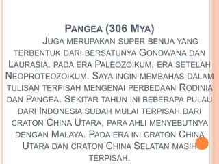 PANGEA (306 MYA) 
JUGA MERUPAKAN SUPER BENUA YANG 
TERBENTUK DARI BERSATUNYA GONDWANA DAN 
LAURASIA. PADA ERA PALEOZOIKUM, ERA SETELAH 
NEOPROTEOZOIKUM. SAYA INGIN MEMBAHAS DALAM 
TULISAN TERPISAH MENGENAI PERBEDAAN RODINIA 
DAN PANGEA. SEKITAR TAHUN INI BEBERAPA PULAU 
DARI INDONESIA SUDAH MULAI TERPISAH DARI 
CRATON CHINA UTARA, PARA AHLI MENYEBUTNYA 
DENGAN MALAYA. PADA ERA INI CRATON CHINA 
UTARA DAN CRATON CHINA SELATAN MASIH 
TERPISAH. 
 