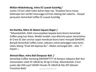 Midian Makahekung, mitra SC Luwuk-SuLteNg / Jualan 13 hari udah habis bahan kopi nya. Terpaksa harus tutup beberapa hari sambil menunggu kiriman datang dari Jakarta... Dasyat penjualan Semerbak Coffee Di Luwuk-SuLteNgAni Kartika, Mitra SC Botani Square Bogor / "Alhamdulillah, Allah menunjukkan kepada kami bisnis Semerbak Coffee yang luar biasa. Modal rendah, rasa diterima pasar, keramahan dr Crew SC dan service cepat membuat bisnis kami menjadi DAHSYAT. Banyak Semerbak Coffee Lover, sebutan untuk pelanggan setia kami, selalu bilang "Enak loh kopinya Bu.". Makin semangat deh ...kite. !". FIGHT! –Ahmad Albar, mitra Bali Denpasar Bali. / Semerbak Coffee memang DAHSYATTTT! di kampus Udayana Bali ikut meramaikan ultah FE UNUD ke 34 tgl 3-4 Sep. Alhamdulilah 2 hari jualan dpt 450 cup!! WOW! thanks FE UNUD & Pak JOY (Master Franchise Bali)!www.semerbakcoffee.com