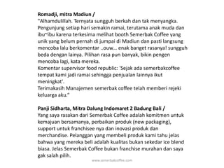 Romadji, mitra Madiun / "Alhamdulillah. Ternyata sungguh berkah dan tak menyangka. Pengunjung setiap hari semakin ramai, terutama anak muda dan ibu~ibu karena terkesima melihat booth Semerbak Coffee yang unik yang belum pernah di jumpai di Madiun dan pasti langsung mencoba lalu berkomentar ..ouw… enak banget rasanya! sungguh beda dengan lainya. Pilihan rasa pun banyak, bikin pengen mencoba lagi, kata mereka.Komentar supervisor food republic: 'Sejak ada semerbakcoffee tempat kami jadi ramai sehingga penjualan lainnya ikut meningkat'.Terimakasih Manajemen semerbak coffee telah memberi rejeki keluarga aku.“Panji Sidharta, Mitra Dalung Indomaret 2 Badung Bali / Yang saya rasakan dari Semerbak Coffee adalah komitmen untuk kemajuan bersamanya, perbaikan produk (new packaging), support untuk franchisee nya dan inovasi produk dan merchandise. Pelanggan yang membeli produk kami tahu jelas bahwa yang mereka beli adalah kualitas bukan sekedar ice blend biasa. Jelas Semerbak Coffee bukan franchise murahan dan saya gak salah pilih.www.semerbakcoffee.com