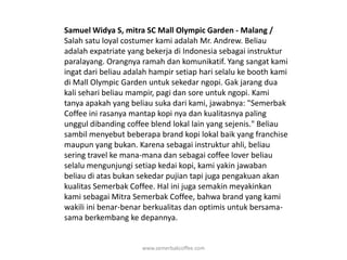 Samuel Widya S, mitra SC Mall Olympic Garden - Malang / Salah satu loyal costumer kami adalah Mr. Andrew. Beliau adalah expatriate yang bekerja di Indonesia sebagai instruktur paralayang. Orangnya ramah dan komunikatif. Yang sangat kami ingat dari beliau adalah hampir setiap hari selalu ke booth kami di Mall Olympic Garden untuk sekedar ngopi. Gak jarang dua kali sehari beliau mampir, pagi dan sore untuk ngopi. Kami tanya apakah yang beliau suka dari kami, jawabnya: "Semerbak Coffee ini rasanya mantap kopi nya dan kualitasnya paling unggul dibanding coffee blend lokal lain yang sejenis." Beliau sambil menyebut beberapa brand kopi lokal baik yang franchise maupun yang bukan. Karena sebagai instruktur ahli, beliau sering travel ke mana-mana dan sebagai coffee lover beliau selalu mengunjungi setiap kedai kopi, kami yakin jawaban beliau di atas bukan sekedar pujian tapi juga pengakuan akan kualitas Semerbak Coffee. Hal ini juga semakin meyakinkan kami sebagai Mitra Semerbak Coffee, bahwa brand yang kami wakili ini benar-benar berkualitas dan optimis untuk bersama-sama berkembang ke depannya.www.semerbakcoffee.com