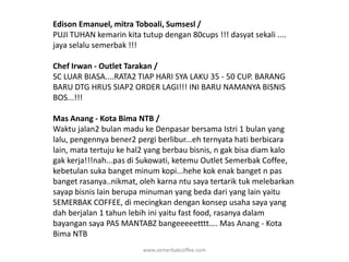 Edison Emanuel, mitra Toboali, Sumsesl / PUJI TUHAN kemarin kita tutup dengan 80cups !!! dasyat sekali .... jaya selalu semerbak !!!Chef Irwan - Outlet Tarakan / SC LUAR BIASA....RATA2 TIAP HARI SYA LAKU 35 - 50 CUP. BARANG BARU DTG HRUS SIAP2 ORDER LAGI!!! INI BARU NAMANYA BISNIS BOS...!!!Mas Anang - Kota Bima NTB / Waktu jalan2 bulan madu ke Denpasar bersama Istri 1 bulan yang lalu, pengennya bener2 pergi berlibur...eh ternyata hati berbicara lain, mata tertuju ke hal2 yang berbau bisnis, n gak bisa diam kalo gak kerja!!!nah...pas di Sukowati, ketemu Outlet Semerbak Coffee, kebetulan suka banget minum kopi...hehe kok enak banget n pas banget rasanya..nikmat, oleh karna ntu saya tertarik tuk melebarkan sayap bisnis lain berupa minuman yang beda dari yang lain yaitu SEMERBAK COFFEE, di mecingkan dengan konsep usaha saya yang dah berjalan 1 tahun lebih ini yaitu fast food, rasanya dalam bayangan saya PAS MANTABZ bangeeeeetttt.... Mas Anang - Kota Bima NTBwww.semerbakcoffee.com