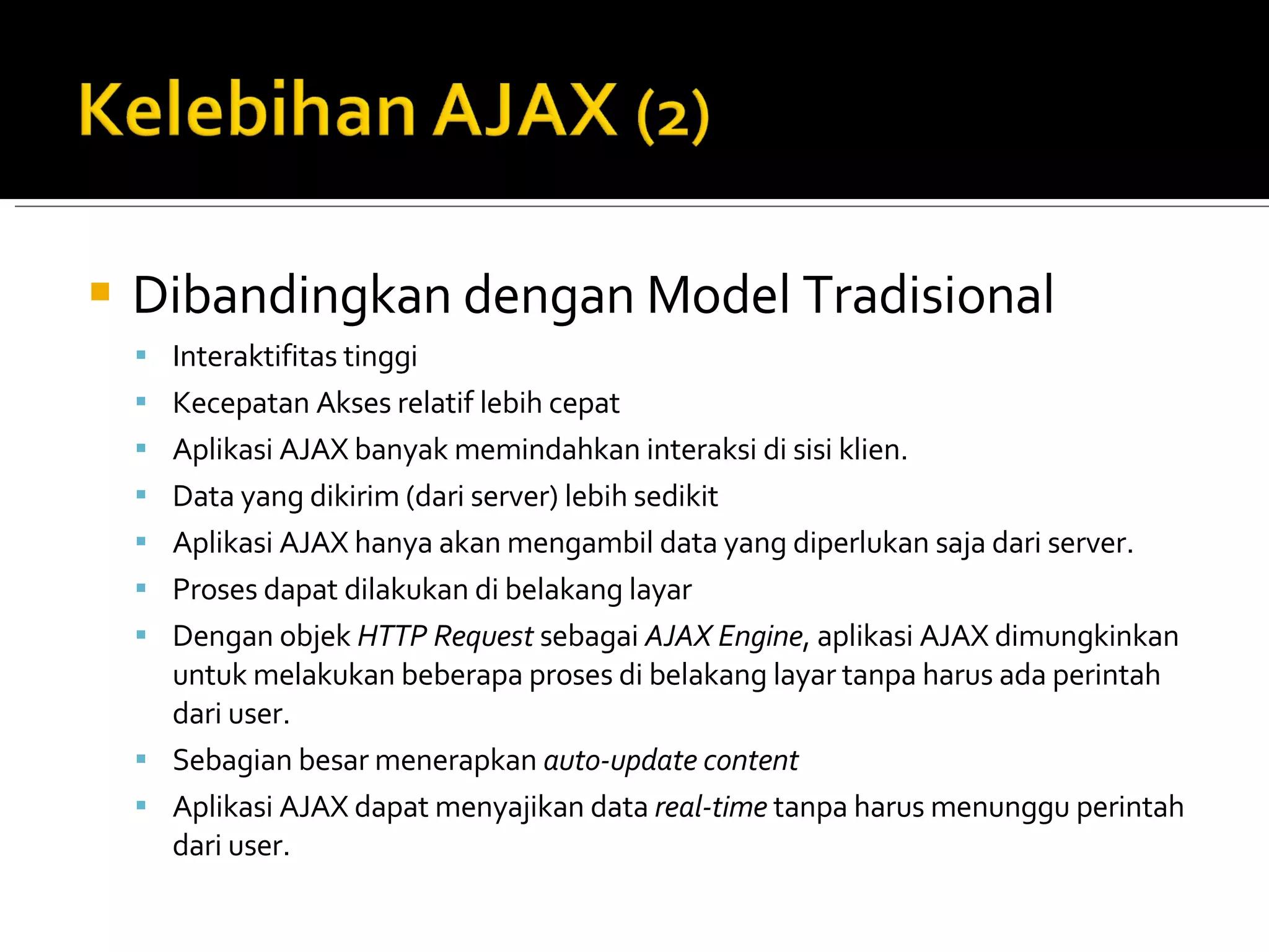 Dibandingkan dengan Model Tradisional Interaktifitas tinggi  Kecepatan Akses relatif lebih cepat  Aplikasi AJAX banyak memindahkan interaksi di sisi klien. Data yang dikirim (dari server) lebih sedikit  Aplikasi AJAX hanya akan mengambil data yang diperlukan saja dari server. Proses  dapat  dilakukan di belakang layar  Dengan objek  HTTP Request  sebagai  AJAX Engine , aplikasi AJAX dimungkinkan untuk melakukan beberapa proses di belakang layar tanpa harus ada perintah dari user. Sebagian besar menerapkan  auto-update content Aplikasi AJAX dapat menyajikan data  real-time  tanpa harus menunggu perintah dari user. 