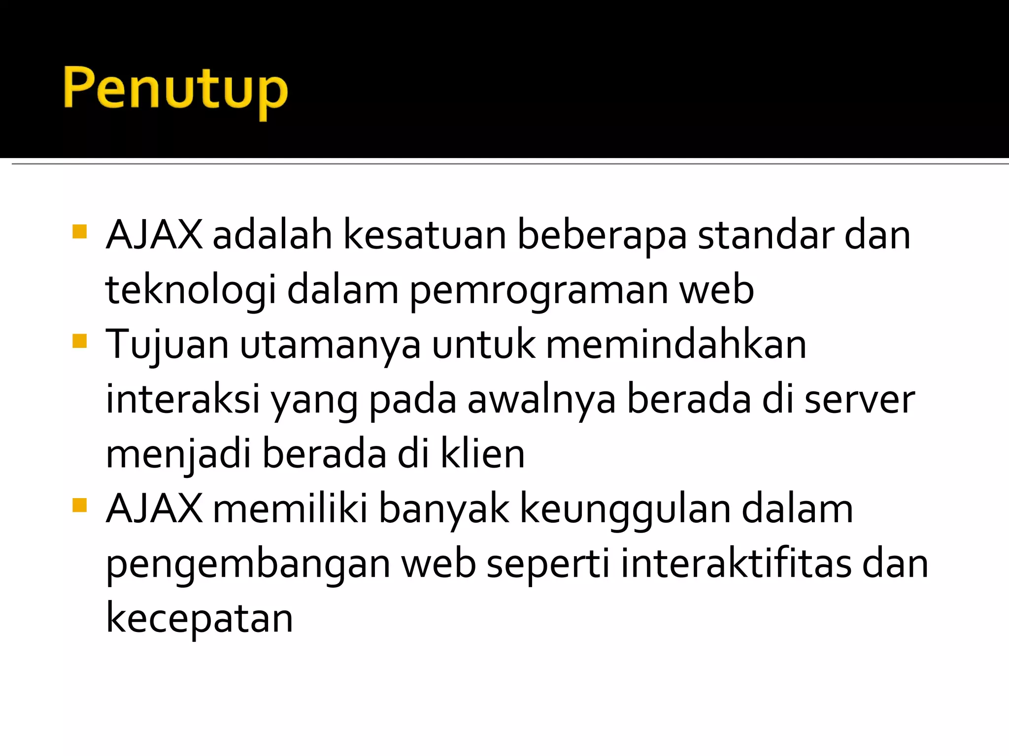 AJAX adalah kesatuan beberapa standar dan teknologi dalam pemrograman web Tujuan utamanya untuk memindahkan interaksi yang pada awalnya berada di server menjadi berada di klien AJAX memiliki banyak keunggulan dalam pengembangan web seperti interaktifitas dan kecepatan 