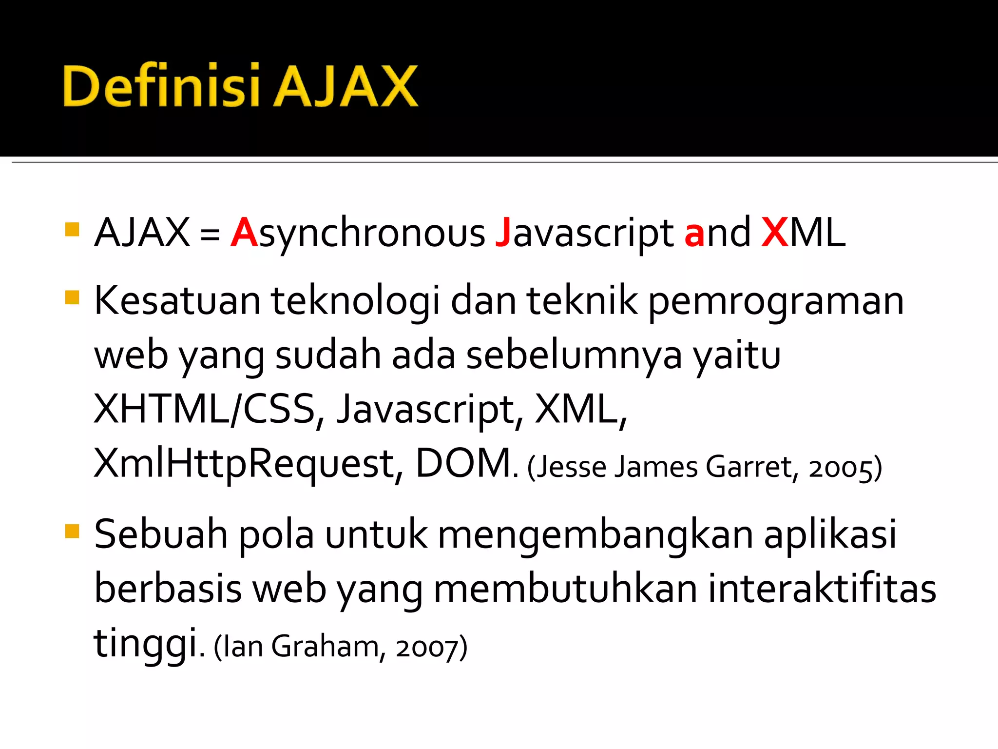 AJAX =  A synchronous  J avascript  a nd  X ML Kesatuan teknologi dan teknik pemrograman web yang sudah ada sebelumnya yaitu XHTML/CSS, Javascript, XML, XmlHttpRequest, DOM . (Jesse James Garret, 2005) Sebuah pola untuk mengembangkan aplikasi berbasis web yang membutuhkan interaktifitas tinggi . (Ian Graham, 2007) 