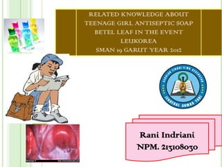 RELATED KNOWLEDGE ABOUT
TEENAGE GIRL ANTISEPTIC SOAP
BETEL LEAF IN THE EVENT
LEUKOREA
SMAN 19 GARUT YEAR 2012

Rani Indriani
NPM. 213108030

 