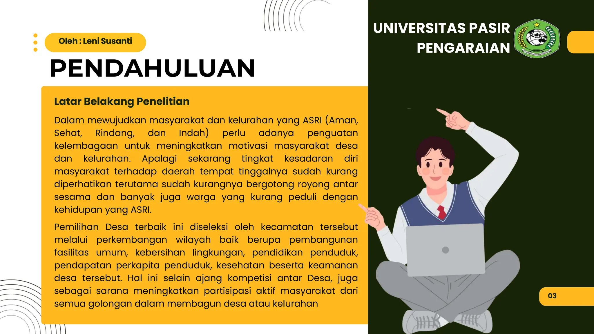 PENDAHULUAN
Dalam mewujudkan masyarakat dan kelurahan yang ASRI (Aman,
Sehat, Rindang, dan Indah) perlu adanya penguatan
kelembagaan untuk meningkatkan motivasi masyarakat desa
dan kelurahan. Apalagi sekarang tingkat kesadaran diri
masyarakat terhadap daerah tempat tinggalnya sudah kurang
diperhatikan terutama sudah kurangnya bergotong royong antar
sesama dan banyak juga warga yang kurang peduli dengan
kehidupan yang ASRI.
Pemilihan Desa terbaik ini diseleksi oleh kecamatan tersebut
melalui perkembangan wilayah baik berupa pembangunan
fasilitas umum, kebersihan lingkungan, pendidikan penduduk,
pendapatan perkapita penduduk, kesehatan beserta keamanan
desa tersebut. Hal ini selain ajang kompetisi antar Desa, juga
sebagai sarana meningkatkan partisipasi aktif masyarakat dari
semua golongan dalam membagun desa atau kelurahan
Latar Belakang Penelitian
03
Oleh : Leni Susanti
UNIVERSITAS PASIR
PENGARAIAN
 