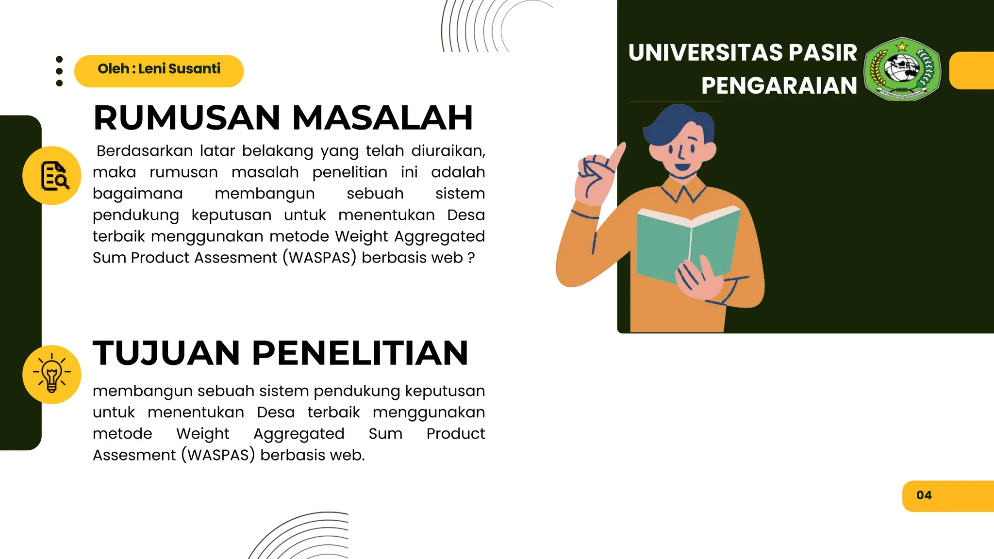RUMUSAN MASALAH
TUJUAN PENELITIAN
Berdasarkan latar belakang yang telah diuraikan,
maka rumusan masalah penelitian ini adalah
bagaimana membangun sebuah sistem
pendukung keputusan untuk menentukan Desa
terbaik menggunakan metode Weight Aggregated
Sum Product Assesment (WASPAS) berbasis web ?
membangun sebuah sistem pendukung keputusan
untuk menentukan Desa terbaik menggunakan
metode Weight Aggregated Sum Product
Assesment (WASPAS) berbasis web.
04
Oleh : Leni Susanti
UNIVERSITAS PASIR
PENGARAIAN
 