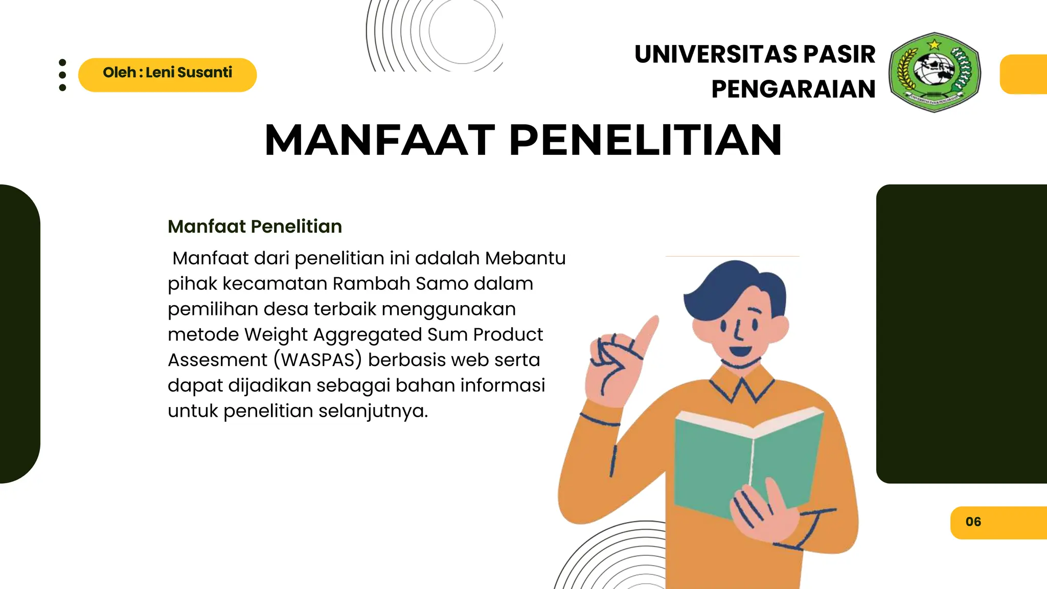 MANFAAT PENELITIAN
Manfaat dari penelitian ini adalah Mebantu
pihak kecamatan Rambah Samo dalam
pemilihan desa terbaik menggunakan
metode Weight Aggregated Sum Product
Assesment (WASPAS) berbasis web serta
dapat dijadikan sebagai bahan informasi
untuk penelitian selanjutnya.
Manfaat Penelitian
06
Oleh : Leni Susanti
UNIVERSITAS PASIR
PENGARAIAN
 