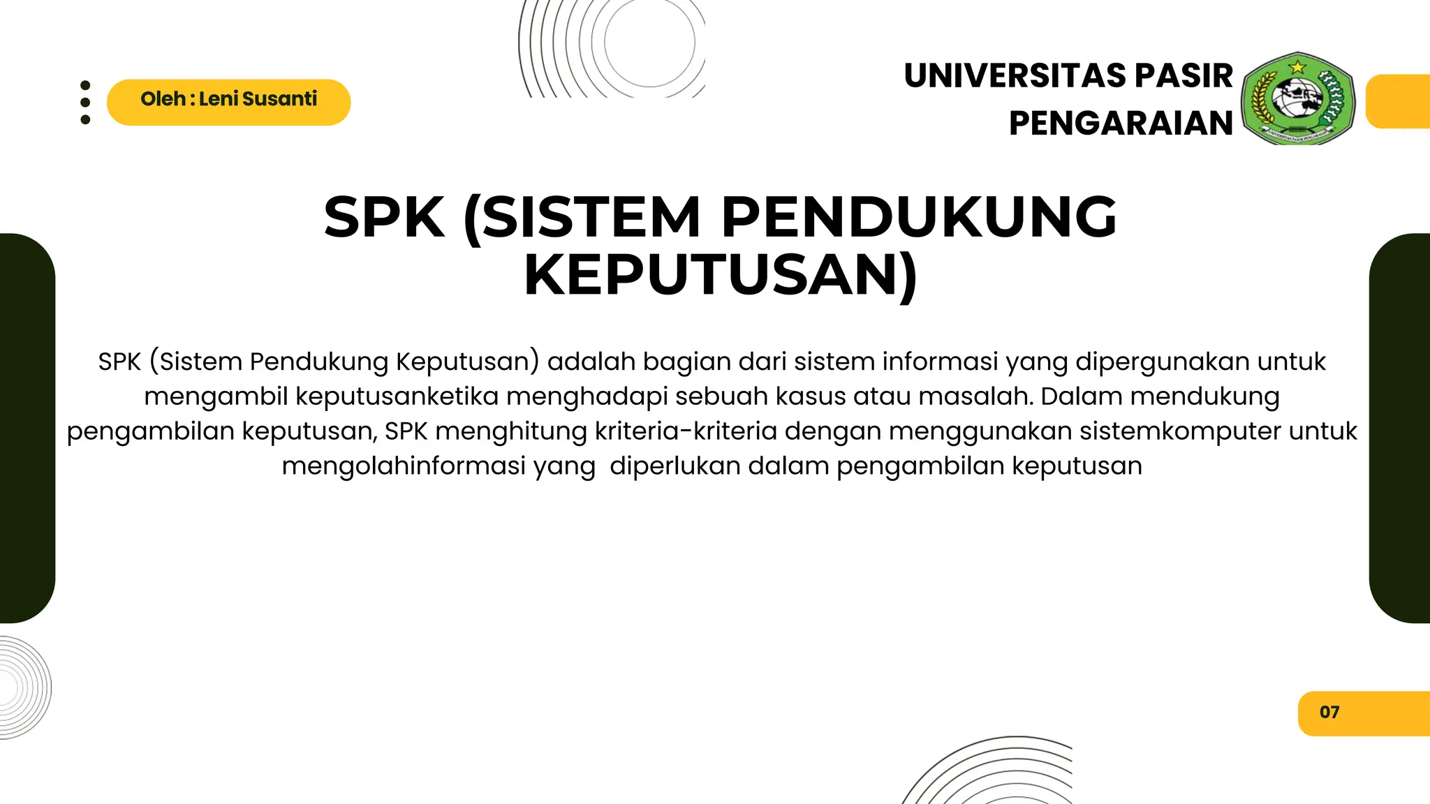 SPK (SISTEM PENDUKUNG
KEPUTUSAN)
Metode Kualitatif
07
Oleh : Leni Susanti
UNIVERSITAS PASIR
PENGARAIAN
SPK (Sistem Pendukung Keputusan) adalah bagian dari sistem informasi yang dipergunakan untuk
mengambil keputusanketika menghadapi sebuah kasus atau masalah. Dalam mendukung
pengambilan keputusan, SPK menghitung kriteria-kriteria dengan menggunakan sistemkomputer untuk
mengolahinformasi yang diperlukan dalam pengambilan keputusan
 