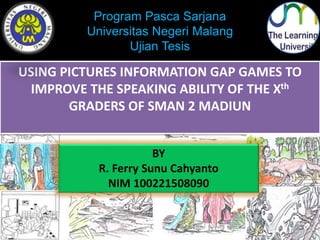 Program Pasca Sarjana 
Universitas Negeri Malang 
Ujian Tesis 
USING PICTURES INFORMATION GAP GAMES TO 
IMPROVE THE SPEAKING ABILITY OF THE Xth 
GRADERS OF SMAN 2 MADIUN 
BY 
R. Ferry Sunu Cahyanto 
NIM 100221508090 
 