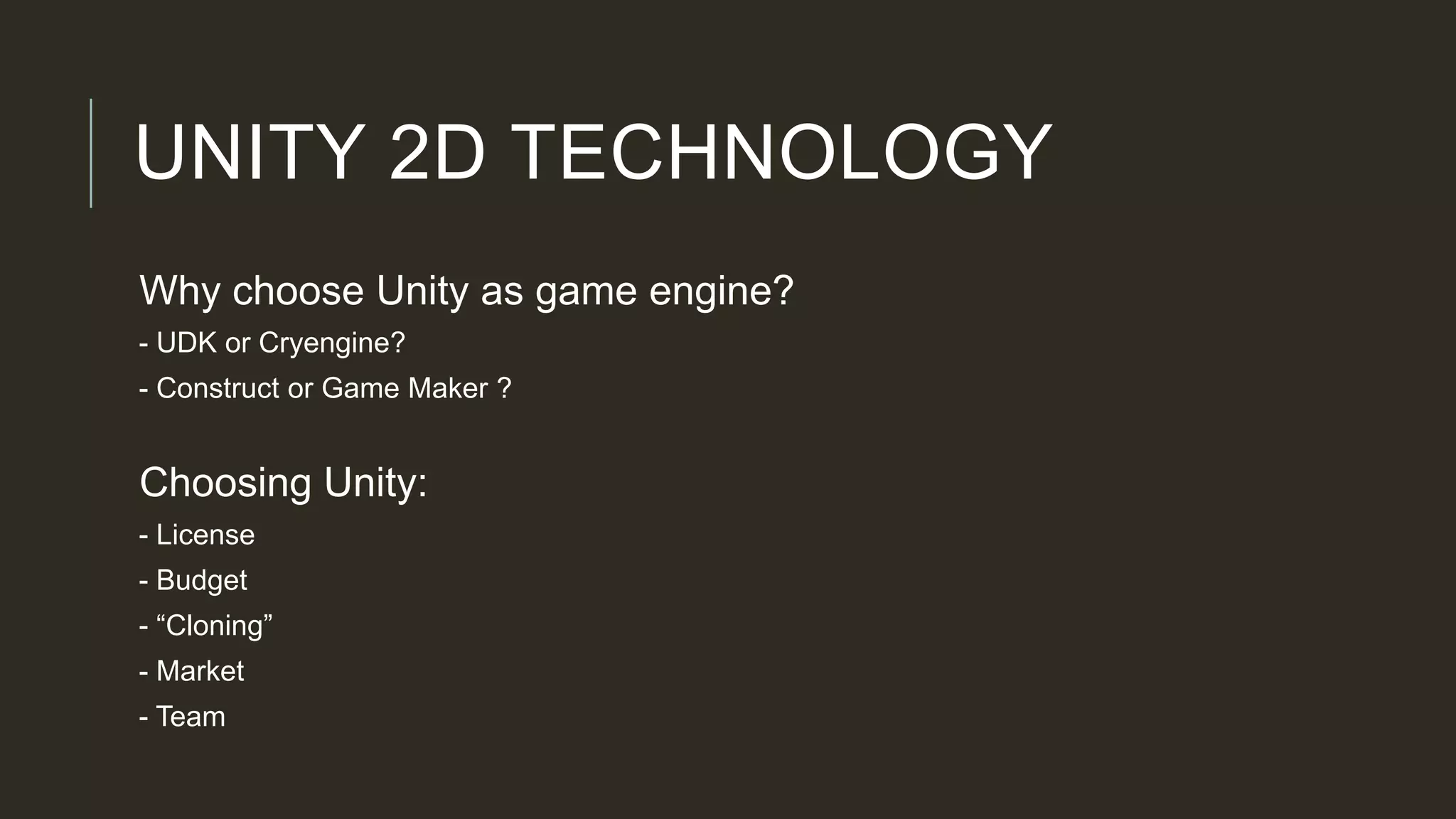 UNITY 2D TECHNOLOGY
Why choose Unity as game engine?
- UDK or Cryengine?
- Construct or Game Maker ?
Choosing Unity:
- License
- Budget
- “Cloning”
- Market
- Team
 