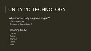 UNITY 2D TECHNOLOGY
Why choose Unity as game engine?
- UDK or Cryengine?
- Construct or Game Maker ?
Choosing Unity:
- License
- Budget
- “Cloning”
- Market
- Team
 