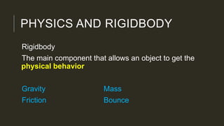 PHYSICS AND RIGIDBODY
Rigidbody
The main component that allows an object to get the
physical behavior
Gravity Mass
Friction Bounce
 