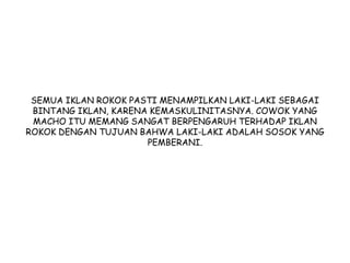 SEMUA IKLAN ROKOK PASTI MENAMPILKAN LAKI-LAKI SEBAGAI
BINTANG IKLAN, KARENA KEMASKULINITASNYA. COWOK YANG
MACHO ITU MEMANG SANGAT BERPENGARUH TERHADAP IKLAN
ROKOK DENGAN TUJUAN BAHWA LAKI-LAKI ADALAH SOSOK YANG
PEMBERANI.
 