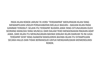 PADA IKLAN ROKOK JARUM 76 VERSI ‘TERDAMPAR’ MERUPAKAN IKLAN YANG
MENAMPILKAN UNSUR PERSAHABATAN MELALUI BAGIAN – BAGIAN IKLAN PADA
GAMBAR TERSEBUT. SELAIN ITU TERDAPAT BUDAYA JAWA YANG DITUNJUKKAN OLEH
SEORANG MANUSIA YANG MUNCUL DARI DALAM TEKO MENGENAKAN PAKAIAN ADAT
JAWA. DARI IKLAN ITU MENUNJUKKAN BAHWA SEBUAH IKLAN DJARUM 76 INI JUGA
TERDAPAT SIFAT YANG NJAWENI MAKSUDNYA BAHWA IKLAN ITU DITAMPILKAN
SECARA HALUS DAN TIDAK BERMAKSUD UNTUK MENGHARUSKAN MENKONSUMSI
ROKOK.
 