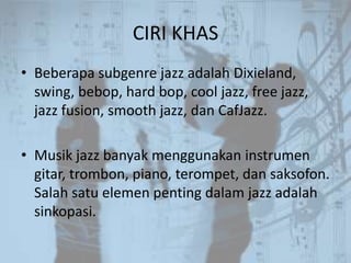 CIRI KHAS
• Beberapa subgenre jazz adalah Dixieland,
  swing, bebop, hard bop, cool jazz, free jazz,
  jazz fusion, smooth jazz, dan CafJazz.

• Musik jazz banyak menggunakan instrumen
  gitar, trombon, piano, terompet, dan saksofon.
  Salah satu elemen penting dalam jazz adalah
  sinkopasi.
 