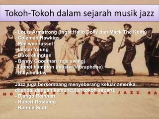 Tokoh-Tokoh dalam sejarah musik jazz
 •
     - Louis Armstrong (ingat Hello Dolly dan Mack The Knife)
     - Coleman Hawkins
     - Pee wee russel
     - Lester Young
     - Duke ellington
     - Benny Goodman (raja swing)
     - Lionel hampton (master Vibraphone)
     - Billy holiday

     Jazz juga berkembang menyeberang keluar amerika,
     ditandai dengan kemunculan tokoh seperti:
     - Django Reinhart
     - Hubert Rostaing
     - Ronnie Scott
 