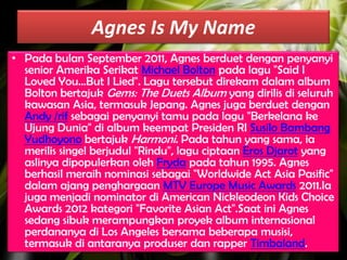 Agnes Is My Name
• Pada bulan September 2011, Agnes berduet dengan penyanyi
senior Amerika Serikat Michael Bolton pada lagu "Said I
Loved You...But I Lied". Lagu tersebut direkam dalam album
Bolton bertajuk Gems: The Duets Album yang dirilis di seluruh
kawasan Asia, termasuk Jepang. Agnes juga berduet dengan
Andy /rif sebagai penyanyi tamu pada lagu "Berkelana ke
Ujung Dunia" di album keempat Presiden RI Susilo Bambang
Yudhoyono bertajuk Harmoni. Pada tahun yang sama, ia
merilis singel berjudul "Rindu", lagu ciptaan Eros Djarot yang
aslinya dipopulerkan oleh Fryda pada tahun 1995. Agnes
berhasil meraih nominasi sebagai "Worldwide Act Asia Pasific"
dalam ajang penghargaan MTV Europe Music Awards 2011.Ia
juga menjadi nominator di American Nickleodeon Kids Choice
Awards 2012 kategori "Favorite Asian Act".Saat ini Agnes
sedang sibuk merampungkan proyek album internasional
perdananya di Los Angeles bersama beberapa musisi,
termasuk di antaranya produser dan rapper Timbaland.

 