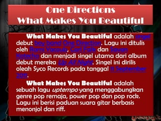 One Directions
What Makes You Beautiful
What Makes You Beautiful adalah singel
debut boy band One Direction. Lagu ini ditulis
oleh Rami Yacoub, Carl Falk dan Savan
Kotecha dan menjadi singel utama dari album
debut mereka Up All Night. Singel ini dirilis
oleah Syco Records pada tanggal 11 September
2011.
What Makes You Beautiful adalah
sebuah lagu uptempo yang menggabungkan
genre pop remaja, power pop dan pop rock.
Lagu ini berisi paduan suara gitar berbasis
menonjol dan riff.

 