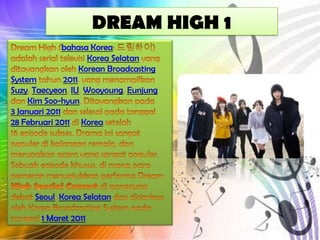 DREAM HIGH 1
bahasa Korea
Korea Selatan
Korean Broadcasting
System
2011
Suzy Taecyeon IU Wooyoung Eunjung
Kim Soo-hyun
3 Januari 2011
28 Februari 2011 Korea

Seoul Korea Selatan
1 Maret 2011

 