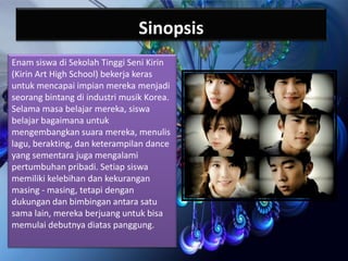 Sinopsis
Enam siswa di Sekolah Tinggi Seni Kirin
(Kirin Art High School) bekerja keras
untuk mencapai impian mereka menjadi
seorang bintang di industri musik Korea.
Selama masa belajar mereka, siswa
belajar bagaimana untuk
mengembangkan suara mereka, menulis
lagu, berakting, dan keterampilan dance
yang sementara juga mengalami
pertumbuhan pribadi. Setiap siswa
memiliki kelebihan dan kekurangan
masing - masing, tetapi dengan
dukungan dan bimbingan antara satu
sama lain, mereka berjuang untuk bisa
memulai debutnya diatas panggung.

 