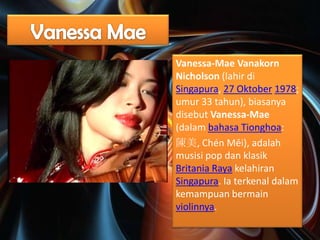 Vanessa-Mae Vanakorn
Nicholson (lahir di
Singapura, 27 Oktober 1978;
umur 33 tahun), biasanya
disebut Vanessa-Mae
(dalam bahasa Tionghoa:
陳美, Chén Měi), adalah
musisi pop dan klasik
Britania Raya kelahiran
Singapura. Ia terkenal dalam
kemampuan bermain
violinnya.

 
