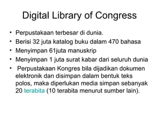 Digital Library of Congress Perpustakaan terbesar di dunia. Berisi 32 juta katalog buku dalam 470 bah a sa Menyimpan 61juta manuskrip Menyimpan 1 juta surat kabar dari seluruh dunia   Perpustakaan Kongres bila dijadikan dokumen elektronik dan disimpan dalam bentuk teks polos, maka diperlukan media simpan sebanyak 20  terabita  (10 terabita menurut sumber lain).  