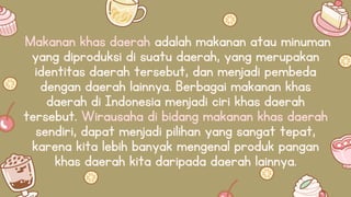 Makanan khas daerah adalah makanan atau minuman
yang diproduksi di suatu daerah, yang merupakan
identitas daerah tersebut, dan menjadi pembeda
dengan daerah lainnya. Berbagai makanan khas
daerah di Indonesia menjadi ciri khas daerah
tersebut. Wirausaha di bidang makanan khas daerah
sendiri, dapat menjadi pilihan yang sangat tepat,
karena kita lebih banyak mengenal produk pangan
khas daerah kita daripada daerah lainnya.
 