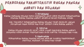 PERBEDAAN KARAKTERISTIK BAGAN PANGAN
NABATI DAN HEWAANI
1. Ketahanan
Bahan makanan hewani daya simpannya jauh lebih pendek dibandingkan
dengan Bahan Pangan nabati apabila dalam keadaan segar.
Hal tersebut dikarenakan bahan hewani tidak memiliki jaring
pelindung yang kokoh dan kuat seperti pada bahan nabati.
2. Tekstur
Bahan hewani memiliki sifat lebih lunak daripada bahan Nabati
sehingga lebih mudah terpenetrasi oleh faktor tekanan dari luar.
3. Kandungan
Kebanyakan Bahan Pangan hewani adalah sumber karbohidrat,
protein, mineral, vitamin dan lemak.
 