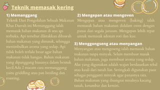1) Memanggang
Teknik Dari Pengolahan Sebuah Makanan
Khas Daerah ini Memanggang ialah
memasak bahan makanan di atas api
terbuka. Api tersebut diletakkan dibawah
bahan makanan yang dimasak, sehingga
menimbulkan aroma yang sedap. Api
tidak boleh terlalu besar agar bahan
makanan tidak hangus. Bahan makanan
yang dipanggang biasanya dalam bentuk
kecil.Ada 2 macam cara memanggang
yaitu griddling atau pan broiling dan
roasting.
Teknik memasak kering
2) Mengepan atau mengoven
Mengepan atau mengoven (baking) ialah
memasak bahan makanan didalam oven dengan
panas dari segala jurusan. Mengepan lebih tepat
untuk memasak adonan roti dan kue.
3) Menggongseng atau menyangan
Menyangan atau mengoseng ialah memasak bahan
makanan tanpa minyak. Selain membuat masak
bahan makanan, juga membuat aroma yang sedap.
Alat yang digunakan adalah wajan berdasarkan tebal
atau kuali dari tanah liat. Seringkali digunakan pasir
sebagai pengganti minyak agar panasnya rata.
Bahan makanan yang disangrai misalnya kacang
tanah, ketumbar dan kemiri.
 