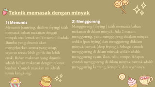 1) Menumis
Menumis (sautéing, shallow frying) ialah
memasak bahan makanan dengan
minyak atau lemak sedikit sambil diaduk.
Bumbu yang ditumis akan
mengeluarkan aroma yang sedap,
sayuran terasa lebih gurih dan lebih
enak. Bahan makanan yang ditumis
adalah bahan makanan dengan tekstur
lembut. Contoh masakan ini adalah
tumis kangkung.
2) Menggoreng
Menggoreng ( frying ) ialah memasak bahan
makanan di dalam minyak. Ada 2 macam
menggoreng, yaitu menggoreng didalam minyak
sedikit (pan frying) dan menggoreng didalam
minyak banyak (deep frying ). Sebagai contoh
menggoreng di dalam minyak sedikit adalah
menggoreng ayam, ikan, tahu, tempe. Adapun
contoh menggoreng di dalam minyak banyak adalah
menggoreng kentang, kerupuk, dan sejenisnya.
Teknik memasak dengan minyak
 