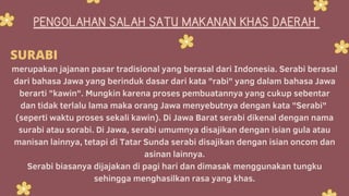 PENGOLAHAN SALAH SATU MAKANAN KHAS DAERAH
merupakan jajanan pasar tradisional yang berasal dari Indonesia. Serabi berasal
dari bahasa Jawa yang berinduk dasar dari kata "rabi" yang dalam bahasa Jawa
berarti "kawin". Mungkin karena proses pembuatannya yang cukup sebentar
dan tidak terlalu lama maka orang Jawa menyebutnya dengan kata "Serabi"
(seperti waktu proses sekali kawin). Di Jawa Barat serabi dikenal dengan nama
surabi atau sorabi. Di Jawa, serabi umumnya disajikan dengan isian gula atau
manisan lainnya, tetapi di Tatar Sunda serabi disajikan dengan isian oncom dan
asinan lainnya.
Serabi biasanya dijajakan di pagi hari dan dimasak menggunakan tungku
sehingga menghasilkan rasa yang khas.
SURABI
 