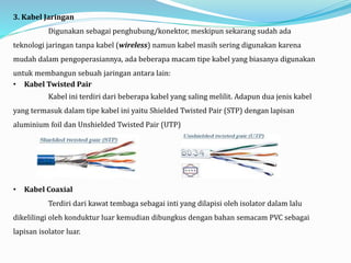 3. Kabel Jaringan
Digunakan sebagai penghubung/konektor, meskipun sekarang sudah ada
teknologi jaringan tanpa kabel (wireless) namun kabel masih sering digunakan karena
mudah dalam pengoperasiannya, ada beberapa macam tipe kabel yang biasanya digunakan
untuk membangun sebuah jaringan antara lain:
• Kabel Twisted Pair
Kabel ini terdiri dari beberapa kabel yang saling melilit. Adapun dua jenis kabel
yang termasuk dalam tipe kabel ini yaitu Shielded Twisted Pair (STP) dengan lapisan
aluminium foil dan Unshielded Twisted Pair (UTP)
• Kabel Coaxial
Terdiri dari kawat tembaga sebagai inti yang dilapisi oleh isolator dalam lalu
dikelilingi oleh konduktur luar kemudian dibungkus dengan bahan semacam PVC sebagai
lapisan isolator luar.
 
