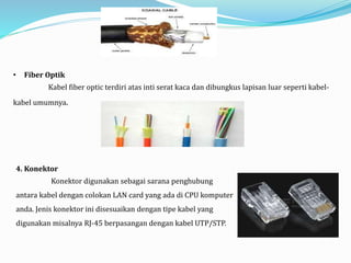 • Fiber Optik
Kabel fiber optic terdiri atas inti serat kaca dan dibungkus lapisan luar seperti kabel-
kabel umumnya.
4. Konektor
Konektor digunakan sebagai sarana penghubung
antara kabel dengan colokan LAN card yang ada di CPU komputer
anda. Jenis konektor ini disesuaikan dengan tipe kabel yang
digunakan misalnya RJ-45 berpasangan dengan kabel UTP/STP.
 