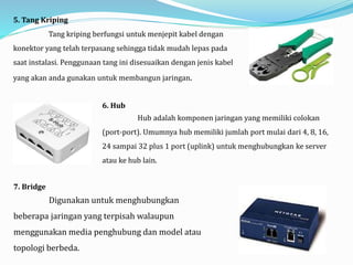 5. Tang Kriping
Tang kriping berfungsi untuk menjepit kabel dengan
konektor yang telah terpasang sehingga tidak mudah lepas pada
saat instalasi. Penggunaan tang ini disesuaikan dengan jenis kabel
yang akan anda gunakan untuk membangun jaringan.
6. Hub
Hub adalah komponen jaringan yang memiliki colokan
(port-port). Umumnya hub memiliki jumlah port mulai dari 4, 8, 16,
24 sampai 32 plus 1 port (uplink) untuk menghubungkan ke server
atau ke hub lain.
7. Bridge
Digunakan untuk menghubungkan
beberapa jaringan yang terpisah walaupun
menggunakan media penghubung dan model atau
topologi berbeda.
 