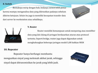 8. Switch
Bentuknya mirip dengan hub, bedanya switch lebih pintar
karena mampu menganalisa data yang dilewatkan padanya sebelum
dikirim ketujuan. Selain itu juga ia memiliki kecepatan transfer data
dari server ke workstation atau sebaliknya.
9. Router
Router memiliki kemampuan untuk menyaring atau memfilter
data yang lalu lalang di jaringan berdasarkan aturan atau protocol
tertentu. Seperti bridge, router juga dapat digunakan untuk
menghubungkan beberapa jaringan model LAN bahkan WAN
10. Repeater
Repeater hanya berfungsi membantu
menguatkan sinyal yang melemah akibat jarak, sehingga
sinyal dapat ditransmisikan ke jarak yang lebih jauh.
 
