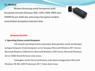 11. Modem
Modem dirancang untuk beroperasi pada
kecepatan tertentu biasanya 300, 1200, 2400, 4800 atau
96000 bit per detik dan seterusnya kecepatan modem
menentukan kecepatan transmisi data
Komponen Non Fisik
1. Operating Sistem untuk Komputer
Ada banyak operating system yang dapat Anda gunakan untuk membangun
jaringan komputer. Untuk komputer server biasanya Microsoft Windows NT 4 Server,
Microsoft Windows 2000 Server, Microsoft Windows 2003 Server, Microsoft Windows
Server 2008, Novell Netware serta Linux.
Sedangkan untuk client/workstation anda dapat menggunakan Microsoft
Windows 98, ME, 2000 Profesional, XP, 7, 8 dan distro linux.
 