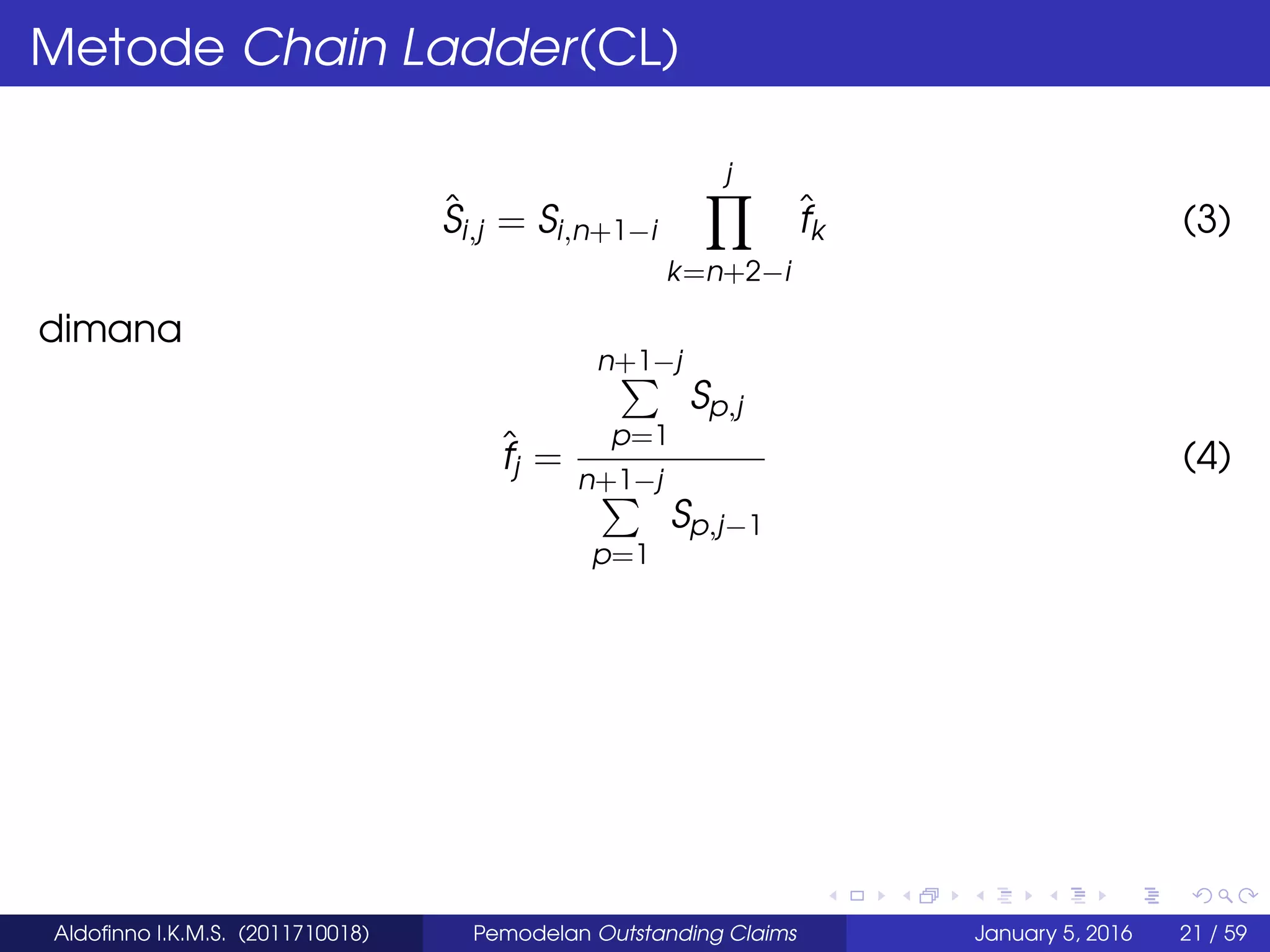 Metode Chain Ladder(CL)
ˆSi,j = Si,n+1−i
j
k=n+2−i
ˆfk (3)
dimana
ˆfj =
n+1−j
p=1
Sp,j
n+1−j
p=1
Sp,j−1
(4)
Aldoﬁnno I.K.M.S. (2011710018) Pemodelan Outstanding Claims January 5, 2016 21 / 59
 