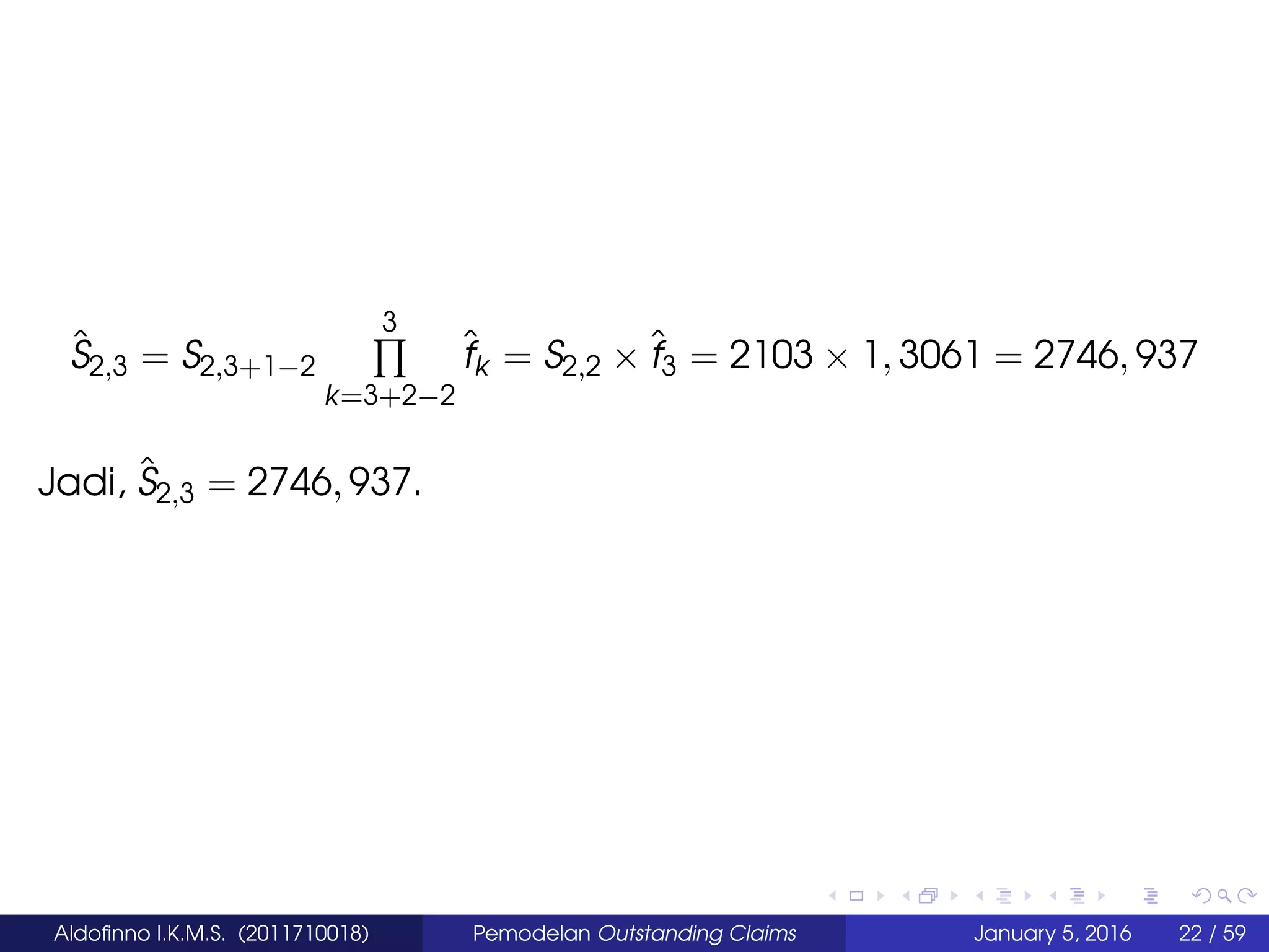 ˆS2,3 = S2,3+1−2
3
k=3+2−2
ˆfk = S2,2 × ˆf3 = 2103 × 1, 3061 = 2746, 937
Jadi, ˆS2,3 = 2746, 937.
Aldoﬁnno I.K.M.S. (2011710018) Pemodelan Outstanding Claims January 5, 2016 22 / 59
 
