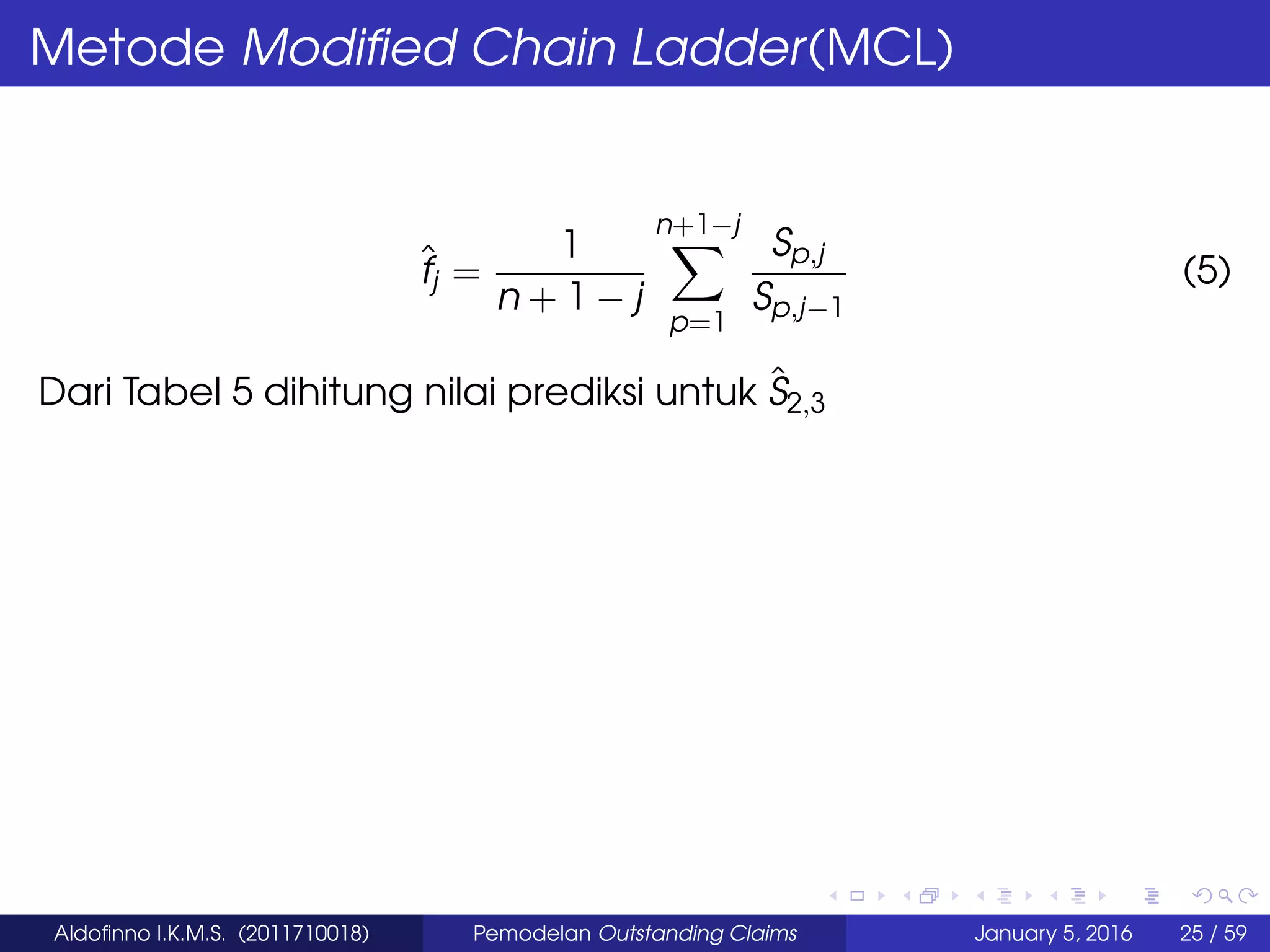 Metode Modiﬁed Chain Ladder(MCL)
ˆfj =
1
n + 1 − j
n+1−j
p=1
Sp,j
Sp,j−1
(5)
Dari Tabel 5 dihitung nilai prediksi untuk ˆS2,3
Aldoﬁnno I.K.M.S. (2011710018) Pemodelan Outstanding Claims January 5, 2016 25 / 59
 